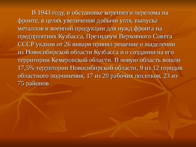  В 1943 году, в обстановке коренного перелома на фронте, в целях увеличения добычи угля, выпуска металлов и военной продукции для нужд фронта на предприятиях Кузбасса, Президиум Верховного Совета СССР указом от 26 января принял решение о выделении из Новосибирской области Кузбасса и о создании на его территории Кемеровской области. В новую область вошли 17,5% территории Новосибирской области, 9 из 12 городов областного подчинения, 17 из 20 рабочих поселков, 23 из 75 районов 