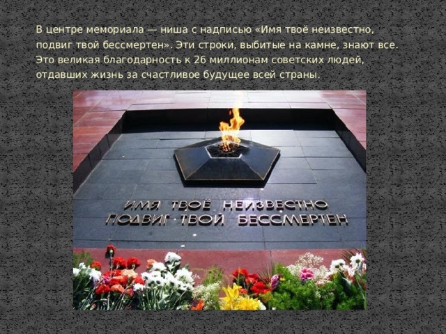 В центре мемориала — ниша с надписью «Имя твоё неизвестно, подвиг твой бессмертен». Эти строки, выбитые на камне, знают все. Это великая благодарность к 26 миллионам советских людей, отдавших жизнь за счастливое будущее всей страны. 