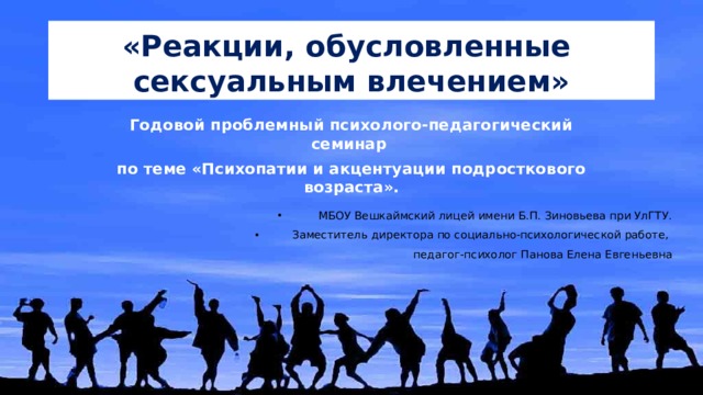 «Реакции, обусловленные сексуальным влечением» Годовой проблемный психолого-педагогический семинар по теме «Психопатии и акцентуации подросткового возраста». МБОУ Вешкаймский лицей имени Б.П. Зиновьева при УлГТУ. Заместитель директора по социально-психологической работе, педагог-психолог Панова Елена Евгеньевна 