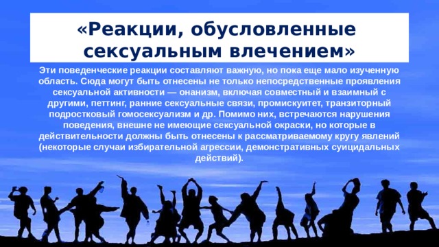 «Реакции, обусловленные сексуальным влечением» Эти поведенческие реакции составляют важную, но пока еще мало изученную область. Сюда могут быть отнесены не только непосредственные проявления сексуальной активности — онанизм, включая совместный и взаимный с другими, петтинг, ранние сексуальные связи, промискуитет, транзиторный подростковый гомосексуализм и др. Помимо них, встречаются нарушения поведения, внешне не имеющие сексуальной окраски, но которые в действительности должны быть отнесены к рассматриваемому кругу явлений (некоторые случаи избирательной агрессии, демонстративных суицидальных действий).   