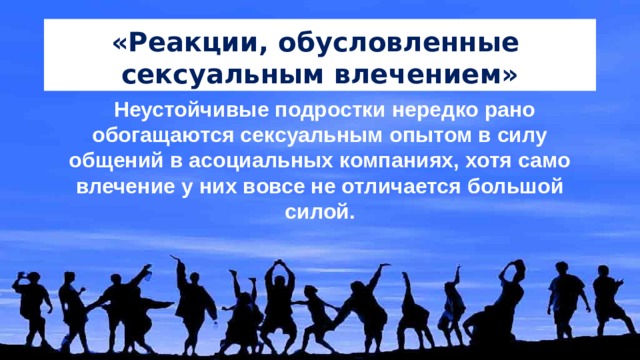 «Реакции, обусловленные сексуальным влечением» Неустойчивые подростки нередко рано обогащаются сексуальным опытом в силу общений в асоциальных компаниях, хотя само влечение у них вовсе не отличается большой силой. 