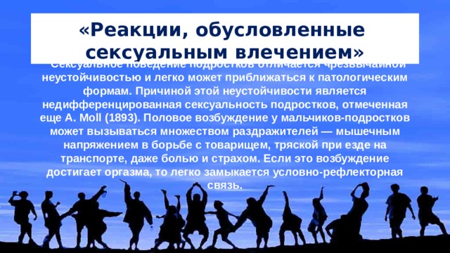 «Реакции, обусловленные сексуальным влечением» Сексуальное поведение подростков отличается чрезвычайной неустойчивостью и легко может приближаться к патологическим формам. Причиной этой неустойчивости является недифференцированная сексуальность подростков, отмеченная еще A. Moll (1893). Половое возбуждение у мальчиков-подростков может вызываться множеством раздражителей — мышечным напряжением в борьбе с товарищем, тряской при езде на транспорте, даже болью и страхом. Если это возбуждение достигает оргазма, то легко замыкается условно-рефлекторная связь. 