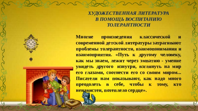 ХУДОЖЕСТВЕННАЯ ЛИТЕРАТУРА В ПОМОЩЬ ВОСПИТАНИЮ ТОЛЕРАНТНОСТИ Многие произведения классической и современной детской литературы затрагивают проблемы толерантности, взаимопонимания и взаимоприятия. «Путь к другому человеку, как мы знаем, лежит через эмпатию - умение увидеть другого  изнутри, взглянуть на мир его глазами, соотнести его со своим миром... Писатели нам показывают, как надо много преодолеть в себе, чтобы к тому, кто ненавистен, потеплело сердце». 