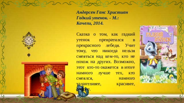 Андерсен Ганс Христиан Гадкий утенок. - М.: Качели, 2014. Сказка о том, как гадкий утенок превратился в прекрасного лебедя. Учит тому, что никогда нельзя смеяться над кем-то, кто не похож на других. Возможно, этот кто-то окажется в итоге намного лучше тех, кто смеялся, намного талантливее, красивее, добрее. 