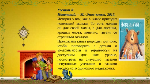 Уэстон К. Новенький. – М.: Энас-книга, 2015. История о том, как в класс приходит новенький малыш. То есть малыш он для своей мамы, а для лисенка, крошки енота, конечно, гигант со страшным оскалом. Прекрасная книга подходит для того, чтобы поговорить с детьми о толерантности и терпимости на доступном для них уровне, посмотреть на ситуацию глазами испуганных учеников и глазами несчастного одинокого медвежонка. 