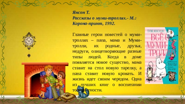 Янсон Т. Рассказы о муми-троллях.- М.: Корона-принт, 1992. Главные герои повестей о муми-троллях – папа, мама и Муми-тролли, их родные, друзья, недруги, олицетворяющие разные типы людей. Когда в доме появляется новое существо, мама ставит на стол новую тарелку, а папа ставит новую кровать. И жизнь идет своим чередом. Одна из лучших книг о воспитании толерантности. 