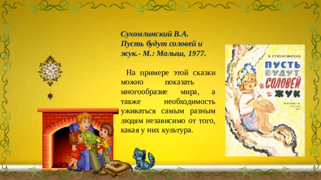 Сухомлинский В.А. Пусть будут соловей и жук.- М.: Малыш, 1977.  На примере этой сказки можно показать многообразие мира, а также необходимость уживаться самым разным людям независимо от того, какая у них культура. 