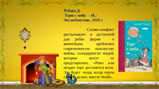 Родари Д.  Торт с неба. - М.: Эксмодетство, 2018 г.    Сказка-памфлет рассказывает в доступной для ребят форме о важнейших проблемах современности: опасностях войны, солидарности людей, которые могут ее предотвратить. «Рано или поздно торт достанется всем. Это будет тогда, когда торты станут делать вместо бомб». 