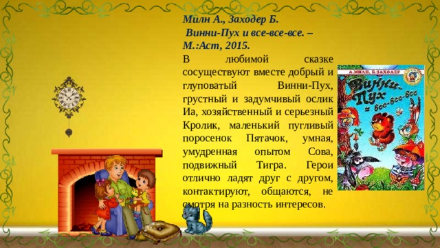 Милн А., Заходер Б.  Винни-Пух и все-все-все. – М.:Аст, 2015. В любимой сказке сосуществуют вместе добрый и глуповатый Винни-Пух, грустный и задумчивый ослик Иа, хозяйственный и серьезный Кролик, маленький пугливый поросенок Пятачок, умная, умудренная опытом Сова, подвижный Тигра. Герои отлично ладят друг с другом, контактируют, общаются, не смотря на разность интересов. 