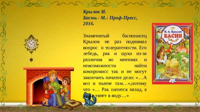 Крылов И. Басни.- М.: Проф-Пресс, 2016.  Знаменитый баснописец Крылов не раз поднимал вопрос о толерантности. Его лебедь, рак и щука из-за различия во мнениях и невозможности найти компромисс так и не могут закончить начатое дело: «…А воз и нынче там…»,потому что «… Рак пятится назад, а щука тянет в воду…» 