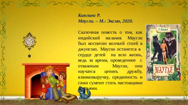 Киплинг Р. Маугли. – М.: Эксмо, 2020. Сказочная повесть о том, как индийский мальчик Маугли был воспитан волчьей стаей в джунглях. Маугли останется в сердце детей на всю жизнь, ведь за время, проведенное с отважным Маугли, они научатся ценить дружбу, взаимовыручку, преданность и сами сумеют стать настоящими друзьями. 