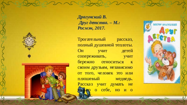 Драгунский В.  Друг детства. – М.: Росмэн, 2017.  Трогательный рассказ, полный душевной теплоты. Он учит детей сопереживать, учит бережно относиться к своим друзьям, независимо от того, человек это или плюшевый медведь. Рассказ учит думать не только о себе, но и о других. 