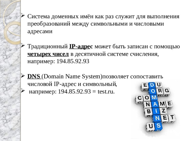 Система доменных имён как раз служит для выполнения преобразований между символьными и числовыми адресами Традиционный IP-адре с может быть записан с помощью четырех чисел в десятичной системе счисления, например: 194.85.92.93 DNS (Domain Name System)позволяет сопоставить числовой IP-адрес и символьный,  например: 194.85.92.93 = test.ru.  