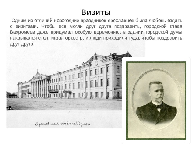 Визиты Одним из отличий новогодних праздников ярославцев была любовь ездить с визитами. Чтобы все могли друг друга поздравить, городской глава Вахромеев даже придумал особую церемонию: в здании городской думы накрывался стол, играл оркестр, и люди приходили туда, чтобы поздравить друг друга. 