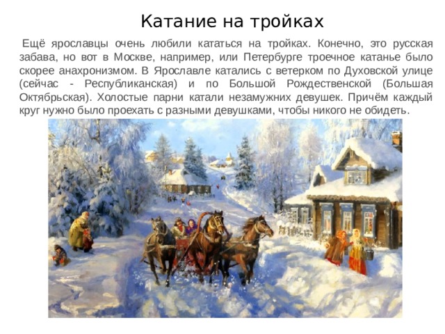 Катание на тройках Ещё ярославцы очень любили кататься на тройках. Конечно, это русская забава, но вот в Москве, например, или Петербурге троечное катанье было скорее анахронизмом. В Ярославле катались с ветерком по Духовской улице (сейчас - Республиканская) и по Большой Рождественской (Большая Октябрьская). Холостые парни катали незамужних девушек. Причём каждый круг нужно было проехать с разными девушками, чтобы никого не обидеть. 