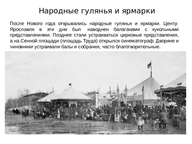 Народные гулянья и ярмарки После Нового года открывались народные гулянья и ярмарки. Центр   Ярославля в эти дни был   наводнен балаганами с кукольными представлениями. Позднее стали устраиваться цирковые представления, а на Сенной площади (площадь Труда) открылся синематограф. Дворяне и чиновники устраивали балы и собрания, часто благотворительные. 