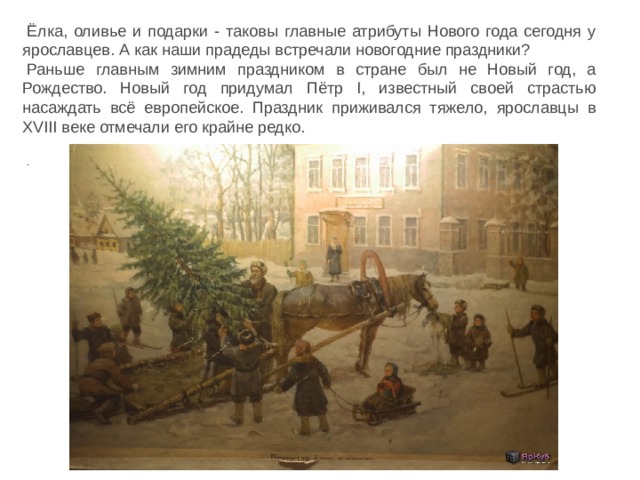 Ёлка, оливье и подарки - таковы главные атрибуты Нового года сегодня у ярославцев. А как наши прадеды встречали новогодние праздники?   Раньше главным зимним праздником в стране был не Новый год, а Рождество. Новый год придумал Пётр I, известный своей страстью насаждать всё европейское. Праздник приживался тяжело, ярославцы в XVIII веке отмечали его крайне редко.   . 