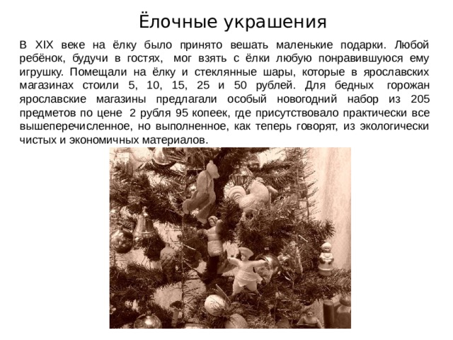 Ёлочные украшения В XIX веке на ёлку было принято вешать маленькие подарки. Любой ребёнок, будучи в гостях,   мог взять с ёлки любую понравившуюся ему игрушку. Помещали на ёлку и стеклянные шары, которые в ярославских магазинах стоили 5, 10, 15, 25 и 50 рублей. Для бедных   горожан ярославские магазины предлагали особый новогодний набор из 205 предметов по цене   2 рубля 95 копеек, где присутствовало практически все вышеперечисленное, но выполненное, как теперь говорят, из экологически чистых и экономичных материалов. 