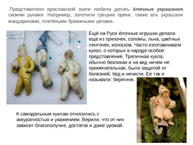 Представители ярославской знати любили делать ёлочные украшения своими руками. Например, золотили грецкие орехи, также ель украшали мандаринами, плетёными бумажными цепями . Ещё на Руси ёлочные игрушки делали еще из тряпочек, соломы, льна, цветных ленточек, колосков. Часто изготавливали кукол, о которых в народе особое представление. Тряпичная кукла, обычно безликая и на вид ничем не примечательная, была защитой от болезней, бед и нечисти. Ее так и называли: берегиня.   К самодельным куклам относились с аккуратностью и уважением. Верили, что от них зависит благополучие, достаток и даже урожай. 