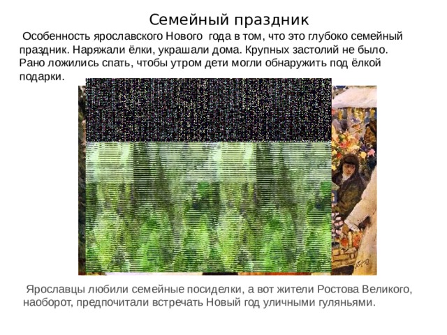 Семейный праздник Особенность ярославского Нового  года в том, что это глубоко семейный праздник. Наряжали ёлки, украшали дома. Крупных застолий не было. Рано ложились спать, чтобы утром дети могли обнаружить под ёлкой подарки. Ярославцы любили семейные посиделки, а вот жители Ростова Великого, наоборот, предпочитали встречать Новый год уличными гуляньями. 