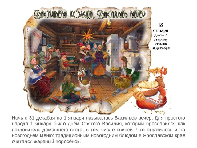 Ночь с 31 декабря на 1 января называлась Васильев вечер. Для простого народа 1 января было днём Святого Василия, который прославился как покровитель домашнего скота, в том числе свиней. Что отразилось и на новогоднем меню: традиционным новогодним блюдом в Ярославском крае считался жареный поросёнок. 