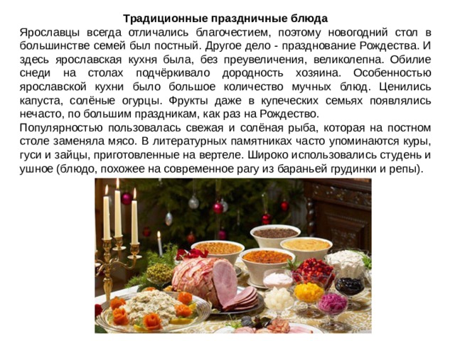 Традиционные праздничные блюда Ярославцы всегда отличались благочестием, поэтому новогодний стол в большинстве семей был постный. Другое дело - празднование Рождества. И здесь ярославская кухня была, без преувеличения, великолепна. Обилие снеди на столах подчёркивало дородность хозяина. Особенностью ярославской кухни было большое количество мучных блюд. Ценились капуста, солёные огурцы. Фрукты даже в купеческих семьях появлялись нечасто, по большим праздникам, как раз на Рождество. Популярностью пользовалась свежая и солёная рыба, которая на постном столе заменяла мясо. В литературных памятниках часто упоминаются куры, гуси и зайцы, приготовленные на вертеле. Широко использовались студень и ушное (блюдо, похожее на современное рагу из бараньей грудинки и репы). 