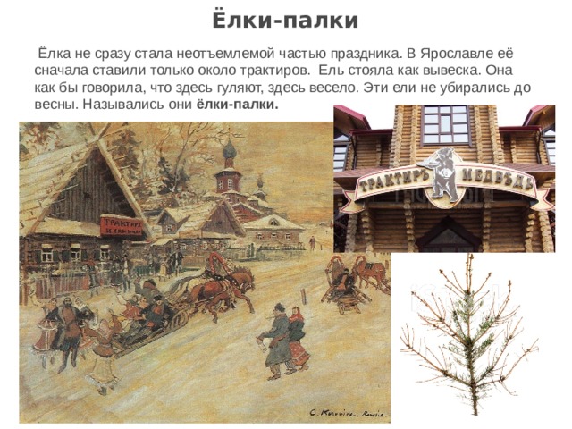 Ёлки-палки   Ёлка не сразу стала неотъемлемой частью праздника. В Ярославле её сначала ставили только около трактиров. Ель стояла как вывеска. Она как бы говорила, что здесь гуляют, здесь весело. Эти ели не убирались до весны. Назывались они ёлки-палки. 