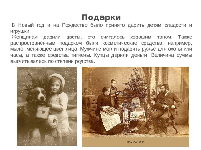 Подарки   В Новый год и на Рождество было принято дарить детям сладости и игрушки. Женщинам дарили цветы, это считалось хорошим тоном. Также распространённым подарком были косметические средства, например, мыло, меняющее цвет лица. Мужчине могли подарить ружьё для охоты или часы, а также средства гигиены. Купцы дарили деньги. Величина суммы высчитывалась по степени родства. 