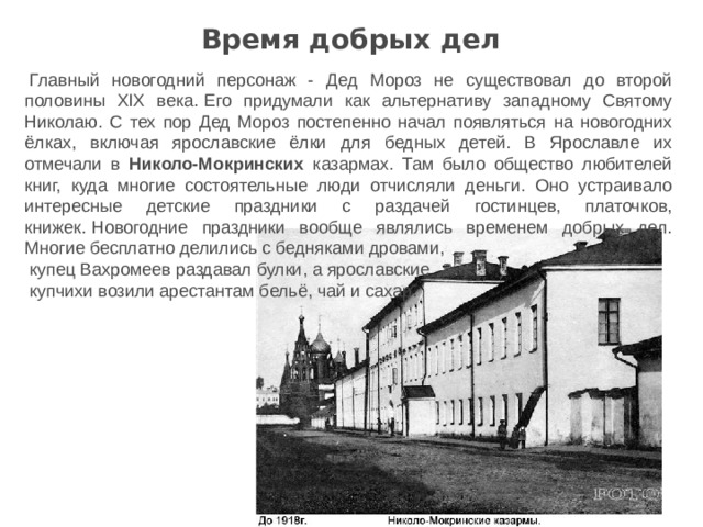 Время добрых дел   Главный новогодний персонаж - Дед Мороз не существовал до второй половины XIX века.   Его придумали как альтернативу западному Святому Николаю. С тех пор Дед Мороз постепенно начал появляться на новогодних ёлках, включая ярославские ёлки для бедных детей. В Ярославле их отмечали в Николо-Мокринских казармах. Там было общество любителей книг, куда многие состоятельные люди отчисляли деньги. Оно устраивало интересные детские праздники с раздачей гостинцев, платочков, книжек.   Новогодние праздники вообще являлись временем добрых дел. Многие бесплатно делились с бедняками дровами, купец Вахромеев раздавал булки, а ярославские купчихи возили арестантам бельё, чай и сахар. 