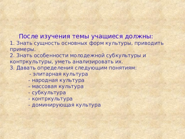  После изучения темы учащиеся должны:  1. Знать сущность основных форм культуры, приводить примеры.  2. Знать особенности молодежной субкультуры и контркультуры, уметь анализировать их.  3. Давать определения следующим понятиям:  - элитарная культура   - народная культура   - массовая культура   - субкультура   - контркультура   - доминирующая культура   