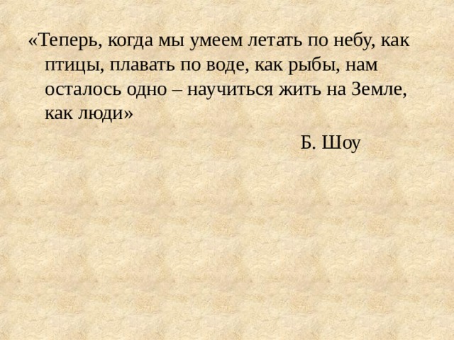 «Теперь, когда мы умеем летать по небу, как птицы, плавать по воде, как рыбы, нам осталось одно – научиться жить на Земле, как люди»        Б. Шоу 