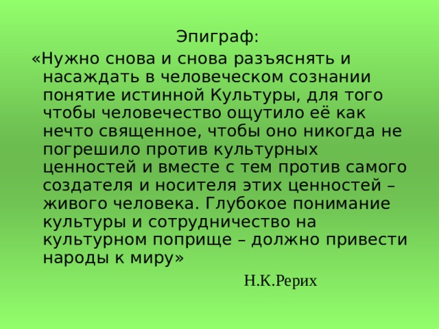  Эпиграф:  «Нужно снова и снова разъяснять и насаждать в человеческом сознании понятие истинной Культуры, для того чтобы человечество ощутило её как нечто священное, чтобы оно никогда не погрешило против культурных ценностей и вместе с тем против самого создателя и носителя этих ценностей – живого человека. Глубокое понимание культуры и сотрудничество на культурном поприще – должно привести народы к миру»            Н.К.Рерих 