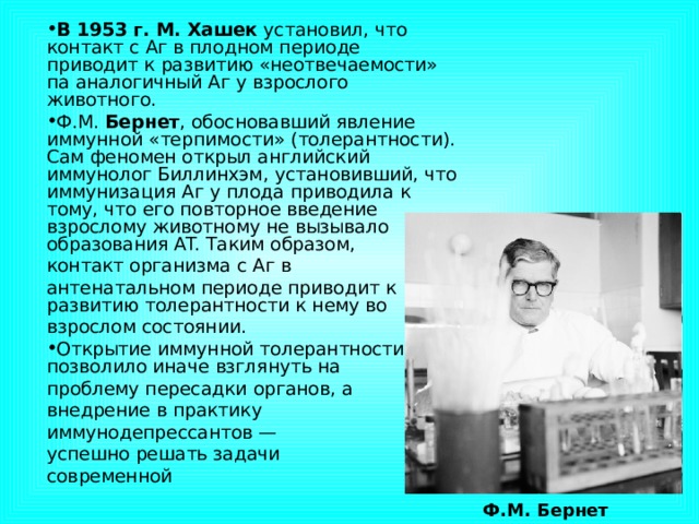 В 1953 г. М. Хашек установил, что контакт с Аг в плодном периоде приводит к развитию «неотвечаемости» па аналогичный Аг у взрослого животного. Ф.М. Бернет , обосновавший явление иммунной «терпимости» (толерантности). Сам феномен открыл английский иммунолог Биллинхэм, установивший, что иммунизация Аг у плода приводила к тому, что его повторное введение взрослому животному не вызывало образования AT. Таким образом, контакт организма с Аг в антенатальном периоде приводит к развитию толерантности к нему во взрослом состоянии. Открытие иммунной толерантности позволило иначе взглянуть на проблему пересадки органов, а внедрение в практику иммунодепрессантов — успешно решать задачи современной  Ф.М. Бернет 