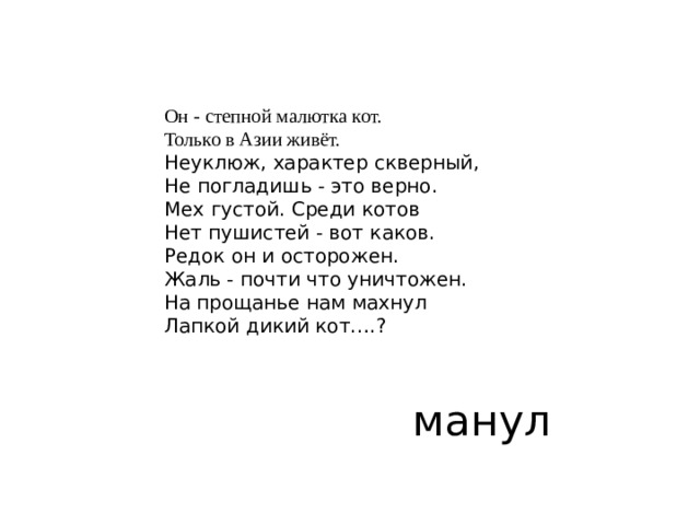 Он - степной малютка кот.  Только в Азии живёт.  Неуклюж, характер скверный,  Не погладишь - это верно.  Мех густой. Среди котов  Нет пушистей - вот каков.  Редок он и осторожен.  Жаль - почти что уничтожен.  На прощанье нам махнул  Лапкой дикий кот….? манул 