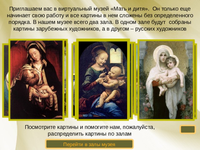 Приглашаем вас в виртуальный музей «Мать и дитя». Он только еще начинает свою работу и все картины в нем сложены без определенного порядка. В нашем музее всего два зала. В одном зале будут собраны картины зарубежных художников, а в другом – русских художников Посмотрите картины и помогите нам, пожалуйста, распределить картины по залам Перейти в залы музея 