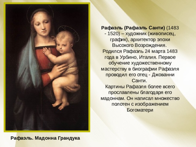 Рафаэль (Рафаэль Санти) (1483 - 1520) – художник (живописец, график), архитектор эпохи Высокого Возрождения. Родился Рафаэль 24 марта 1483 года в Урбино, Италия. Первое обучение художественному мастерству в биографии Рафаэля проводил его отец - Джованни Санти. Картины Рафаэля более всего прославлены благодаря его мадоннам. Он написал множество полотен с изображением Богоматери Рафаэль. Мадонна Грандука 