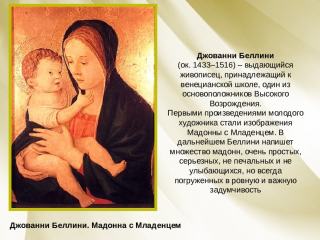Джованни Беллини (ок. 1433–1516) – выдающийся живописец, принадлежащий к венецианской школе, один из основоположников Высокого Возрождения.  Первыми произведениями молодого художника стали изображения Мадонны с Младенцем. В дальнейшем Беллини напишет множество мадонн, очень простых, серьезных, не печальных и не улыбающихся, но всегда погруженных в ровную и важную задумчивость Джованни Беллини. Мадонна с Младенцем 