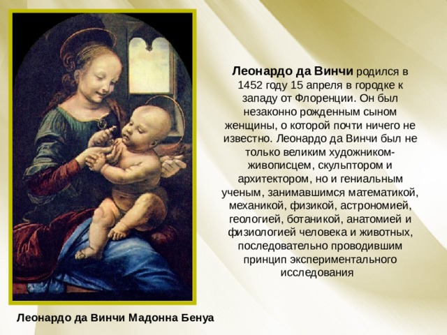 Леонардо да Винчи  родился в 1452 году 15 апреля в городке к западу от Флоренции. Он был незаконно рожденным сыном женщины, о которой почти ничего не известно. Леонардо да Винчи был не только великим художником-живописцем, скульптором и архитектором, но и гениальным ученым, занимавшимся математикой, механикой, физикой, астрономией, геологией, ботаникой, анатомией и физиологией человека и животных, последовательно проводившим принцип экспериментального исследования  Леонардо да Винчи Мадонна Бенуа 