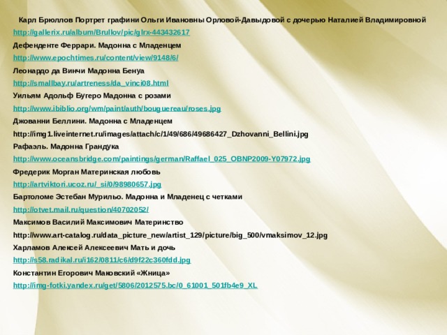 Карл Брюллов Портрет графини Ольги Ивановны Орловой-Давыдовой с дочерью Наталией Владимировной http://gallerix.ru/album/Brullov/pic/glrx-443432617 Дефенденте Феррари. Мадонна с Младенцем http://www.epochtimes.ru/content/view/9148/6/ Леонардо да Винчи Мадонна Бенуа http://smallbay.ru/artreness/da_vinci08.html Уильям Адольф Бугеро Мадонна с розами http://www.ibiblio.org/wm/paint/auth/bouguereau/roses.jpg Джованни Беллини. Мадонна с Младенцем http://img1.liveinternet.ru/images/attach/c/1/49/686/49686427_Dzhovanni_Bellini.jpg Рафаэль. Мадонна Грандука http://www.oceansbridge.com/paintings/german/Raffael_025_OBNP2009-Y07972.jpg Фредерик Морган Материнская любовь http://artviktori.ucoz.ru/_si/0/98980657.jpg Бартоломе Эстебан Мурильо. Мадонна и Младенец с четками http://otvet.mail.ru/question/40702052/ Максимов Василий Максимович Материнство http://www.art-catalog.ru/data_picture_new/artist_129/picture/big_500/vmaksimov_12.jpg Харламов Алексей Алексеевич Мать и дочь http://s58.radikal.ru/i162/0811/c6/d9f22c360fdd.jpg Константин Егорович Маковский «Жница» http://img-fotki.yandex.ru/get/5806/2012575.bc/0_61001_501fb4e9_XL  