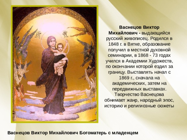 Васнецов Виктор Михайлович -  выдающийся русский живописец. Родился в 1848 г. в Вятке, образование получил в местной духовной семинарии, в 1868 - 73 годах учился в Академии Художеств, по окончании которой ездил за границу. Выставлять начал с 1869 г., сначала на академических, затем на передвижных выставках. Творчество Васнецова обнимает жанр, народный эпос, историю и религиозные сюжеты Васнецов Виктор Михайлович Богоматерь с младенцем 