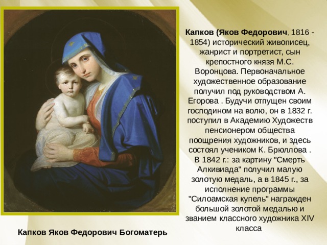 Капков (Яков Федорович , 1816 - 1854) исторический живописец, жанрист и портретист, сын крепостного князя М.С. Воронцова. Первоначальное художественное образование получил под руководством А. Егорова . Будучи отпущен своим господином на волю, он в 1832 г. поступил в Академию Художеств пенсионером общества поощрения художников, и здесь состоял учеником К. Брюллова . В 1842 г.: за картину 