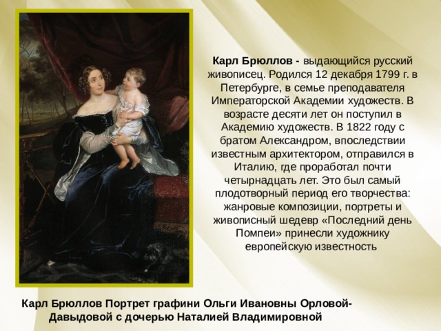 Карл Брюллов - выдающийся русский живописец. Родился 12 декабря 1799 г. в Петербурге, в семье преподавателя Императорской Академии художеств. В возрасте десяти лет он поступил в Академию художеств. В 1822 году с братом Александром, впоследствии известным архитектором, отправился в Италию, где проработал почти четырнадцать лет. Это был самый плодотворный период его творчества: жанровые композиции, портреты и живописный шедевр «Последний день Помпеи» принесли художнику европейскую известность Карл Брюллов Портрет графини Ольги Ивановны Орловой-Давыдовой с дочерью Наталией Владимировной  