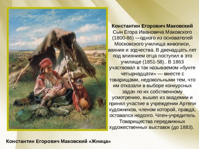 Константин Егорович Маковский Сын Егора Ивановича Маковского (1800-86) —одного из основателей Московского училища живописи, ваяния и зодчества. В двенадцать лет под влиянием отца поступил в это училище (1851-58).. В 1863 участвовал в так называемом «бунте четырнадцати» — вместе с товарищами, недовольными тем, что им отказали в выборе конкурсных задач по их собственному усмотрению, вышел из академии и принял участие в учреждении Артели художников, членом которой, правда, оставался недолго. Член-учредитель Товарищества передвижных художественных выставок (до 1883). Константин Егорович Маковский «Жница» 
