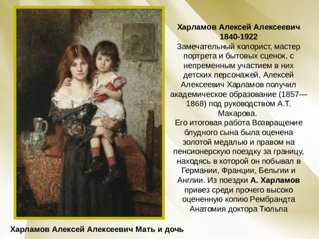 Харламов Алексей Алексеевич  1840-1922 Замечательный колорист, мастер портрета и бытовых сценок, с непременным участием в них детских персонажей, Алексей Алексеевич Харламов получил академическое образование (1857—1868) под руководством А.Т. Макарова. Его итоговая работа Возвращение блудного сына была оценена золотой медалью и правом на пенсионерскую поездку за границу, находясь в которой он побывал в Германии, Франции, Бельгии и Англии. Из поездки А. Харламов привез среди прочего высоко оцененную копию Рембрандта Анатомия доктора Тюльпа Харламов Алексей Алексеевич Мать и дочь 