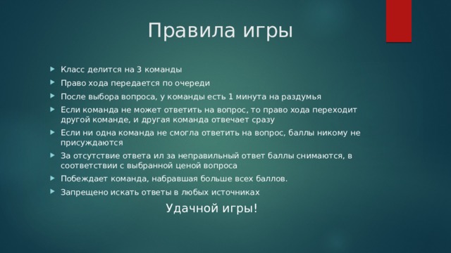 Правила игры Класс делится на 3 команды Право хода передается по очереди После выбора вопроса, у команды есть 1 минута на раздумья Если команда не может ответить на вопрос, то право хода переходит другой команде, и другая команда отвечает сразу Если ни одна команда не смогла ответить на вопрос, баллы никому не присуждаются За отсутствие ответа ил за неправильный ответ баллы снимаются, в соответствии с выбранной ценой вопроса Побеждает команда, набравшая больше всех баллов. Запрещено искать ответы в любых источниках Удачной игры!