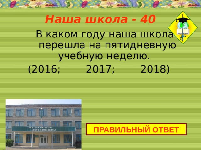 Наша школа - 40  В каком году наша школа перешла на пятидневную учебную неделю. (2016; 2017; 2018) ПРАВИЛЬНЫЙ ОТВЕТ