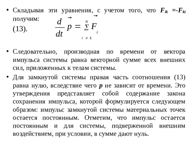 Складывая эти уравнения, с учетом того, что F ik =-F ki получим:        (13). Следовательно, производная по времени от вектора импульса системы равна векторной сумме всех внешних сил, приложенных к телам системы. Для замкнутой системы правая часть соотношения (13) равна нулю, вследствие чего p  не зависит от времени. Это утверждения представляет собой содержание закона сохранения импульса, которой формулируется следующем образом: импульс замкнутой системы материальных точек остается постоянным. Отметим, что импульс остается постоянным и для системы, подверженной внешним воздействием, при условии, в сумме дают нуль. 