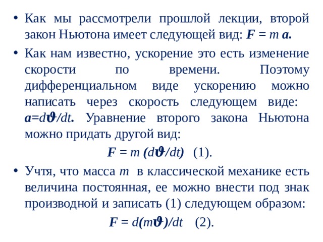 Как мы рассмотрели прошлой лекции, второй закон Ньютона имеет следующей вид: F = m а.  Как нам известно, ускорение это есть изменение скорости по времени. Поэтому дифференциальном виде ускорению можно написать через скорость следующем виде: а= d ϑ/ dt . Уравнение второго закона Ньютона можно придать другой вид: F = m ( d ϑ/ dt )  (1). Учтя, что масса m в классической механике есть величина постоянная, ее можно внести под знак производной и записать (1) следующем образом: F = d ( m ϑ)/ dt   (2). 