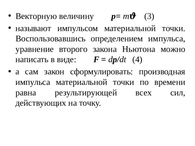 Векторную величину р= m ϑ   (3) называют импульсом материальной точки. Воспользовавшись определением импульса, уравнение второго закона Ньютона можно написать в виде:   F = d р/ dt   (4) а сам закон сформулировать: производная импульса материальной точки по времени равна результирующей всех сил, действующих на точку. 