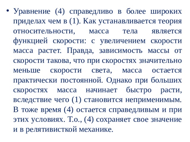 Уравнение (4) справедливо в более широких приделах чем в (1). Как устанавливается теория относительности, масса тела является функцией скорости: с увеличением скорости масса растет. Правда, зависимость массы от скорости такова, что при скоростях значительно меньше скорости света, масса остается практически постоянной. Однако при больших скоростях масса начинает быстро расти, вследствие чего (1) становится неприменимым. В тоже время (4) остается справедливым и при этих условиях. Т.о., (4) сохраняет свое значение и в релятивисткой механике. 